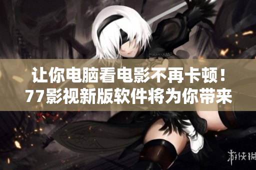讓你電腦看電影不再卡頓！77影視新版軟件將為你帶來超流暢的觀影體驗！