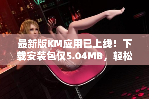 最新版KM應(yīng)用已上線！下載安裝包僅5.04MB，輕松享受全新網(wǎng)絡(luò)體驗