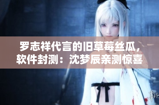 羅志祥代言的舊草莓絲瓜，軟件封測：沈夢辰親測驚喜多多