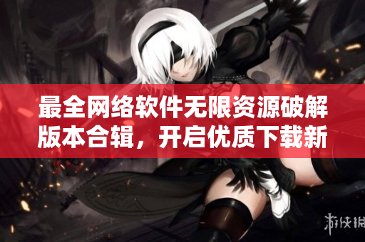 最全網(wǎng)絡(luò)軟件無(wú)限資源破解版本合輯，開啟優(yōu)質(zhì)下載新時(shí)代