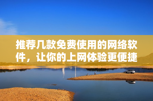 推薦幾款免費使用的網(wǎng)絡(luò)軟件，讓你的上網(wǎng)體驗更便捷