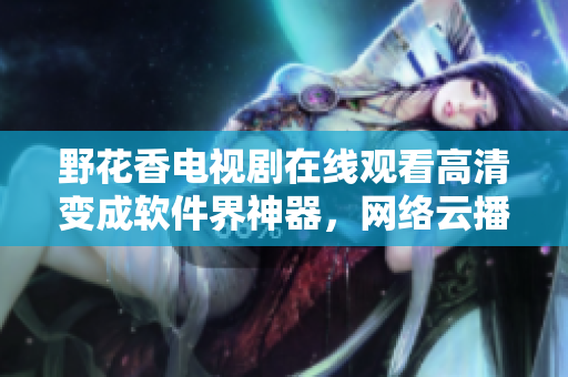 野花香電視劇在線觀看高清變成軟件界神器，網(wǎng)絡(luò)云播最流行的軟件推薦！
