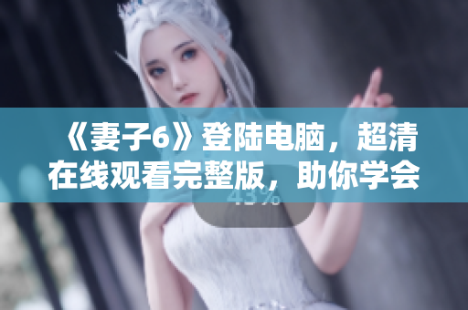 《妻子6》登陸電腦，超清在線觀看完整版，助你學(xué)會(huì)軟件操作！