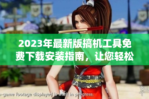 2023年最新版搞機工具免費下載安裝指南，讓您輕松get更多神器！