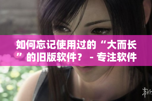 如何忘記使用過的“大而長”的舊版軟件？ - 專注軟件編輯技巧
