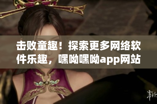 擊敗童趣！探索更多網(wǎng)絡(luò)軟件樂趣，嘿呦嘿呦app網(wǎng)站推廣全解析