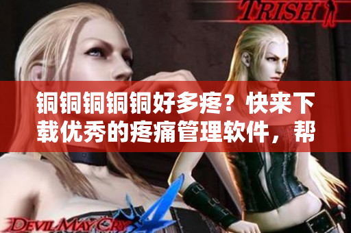 銅銅銅銅銅好多疼？快來下載優(yōu)秀的疼痛管理軟件，幫你減輕痛苦