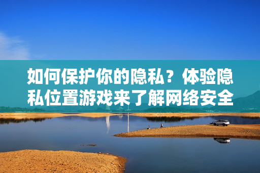 如何保護(hù)你的隱私？體驗隱私位置游戲來了解網(wǎng)絡(luò)安全風(fēng)險