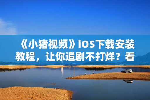 《小豬視頻》iOS下載安裝教程，讓你追劇不打烊？看這里！