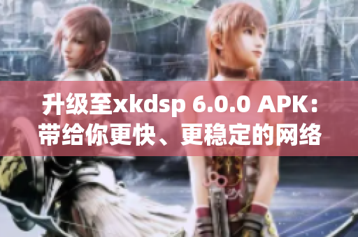 升級(jí)至xkdsp 6.0.0 APK：帶給你更快、更穩(wěn)定的網(wǎng)絡(luò)軟件體驗(yàn)