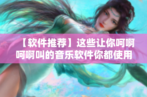 【軟件推薦】這些讓你呵啊呵啊叫的音樂軟件你都使用過嗎？