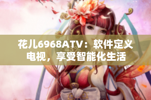 花兒6968ATV：軟件定義電視，享受智能化生活