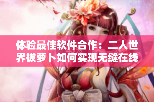 體驗(yàn)最佳軟件合作：二人世界拔蘿卜如何實(shí)現(xiàn)無(wú)縫在線協(xié)作？