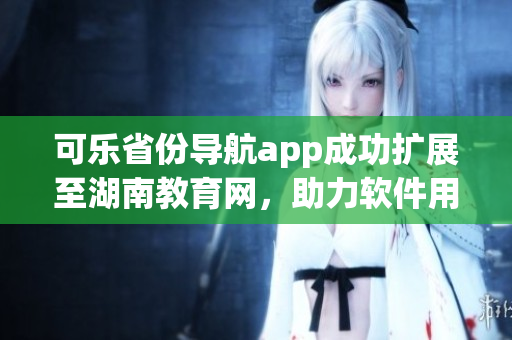 可樂省份導(dǎo)航app成功擴展至湖南教育網(wǎng)，助力軟件用戶跨省通行