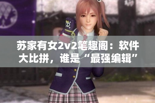蘇家有女2v2筆趣閣：軟件大比拼，誰是“最強編輯”？