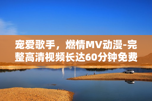 寵愛(ài)歌手，燃情MV動(dòng)漫-完整高清視頻長(zhǎng)達(dá)60分鐘免費(fèi)在線欣賞！