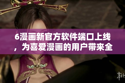 6漫畫新官方軟件端口上線，為喜愛漫畫的用戶帶來全新體驗