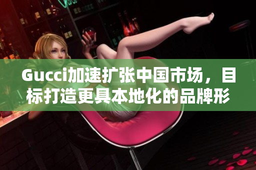 Gucci加速擴(kuò)張中國市場，目標(biāo)打造更具本地化的品牌形象