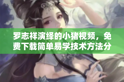 羅志祥演繹的小豬視頻，免費(fèi)下載簡(jiǎn)單易學(xué)技術(shù)方法分享