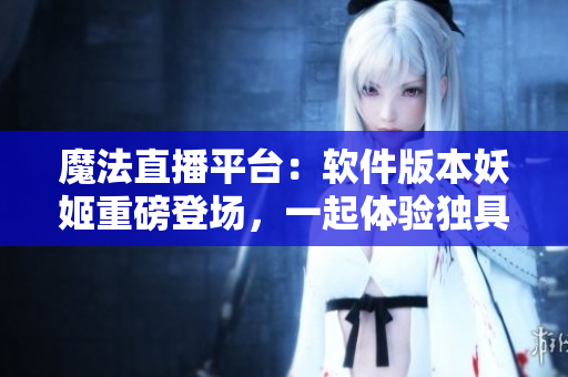 魔法直播平臺：軟件版本妖姬重磅登場，一起體驗獨具魅力的直播互動！