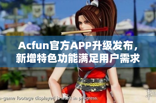 Acfun官方APP升級發(fā)布，新增特色功能滿足用戶需求