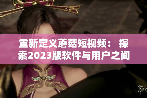 重新定義蘑菇短視頻： 探索2023版軟件與用戶之間的奇妙互動體驗！