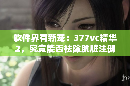 軟件界有新寵：377vc精華2，究竟能否祛除骯臟注冊表？