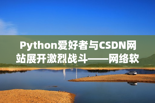 Python愛好者與CSDN網(wǎng)站展開激烈戰(zhàn)斗——網(wǎng)絡(luò)軟件編輯的視角