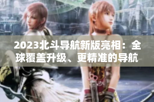 2023北斗導(dǎo)航新版亮相：全球覆蓋升級、更精準(zhǔn)的導(dǎo)航服務(wù)即將上線