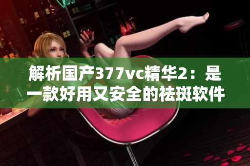 解析國產(chǎn)377vc精華2：是一款好用又安全的祛斑軟件嗎？