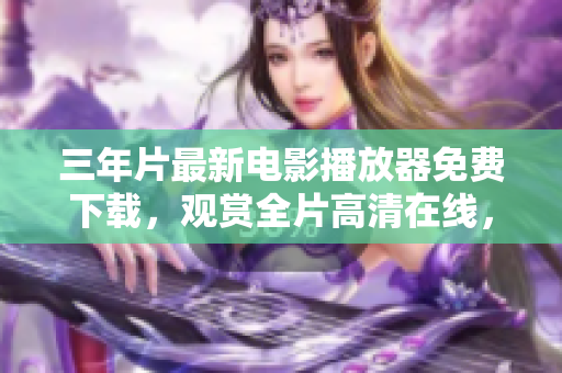 三年片最新電影播放器免費下載，觀賞全片高清在線，極致視聽體驗