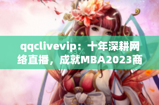 qqclivevip：十年深耕網(wǎng)絡(luò)直播，成就MBA2023商學(xué)教育