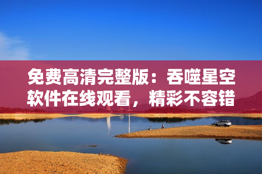 免費高清完整版：吞噬星空軟件在線觀看，精彩不容錯過