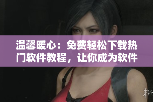 溫馨暖心：免費輕松下載熱門軟件教程，讓你成為軟件小達(dá)人