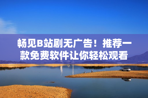 暢見(jiàn)B站劇無(wú)廣告！推薦一款免費(fèi)軟件讓你輕松觀看