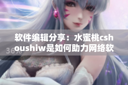 軟件編輯分享：水蜜桃cshoushiw是如何助力網(wǎng)絡(luò)軟件發(fā)展的？