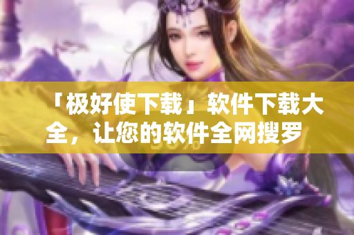 「極好使下載」軟件下載大全，讓您的軟件全網(wǎng)搜羅 !