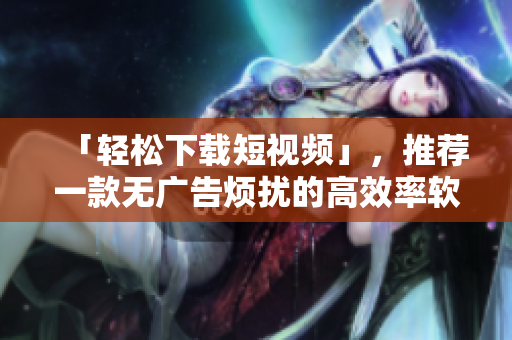 「輕松下載短視頻」，推薦一款無(wú)廣告煩擾的高效率軟件