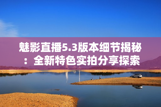 魅影直播5.3版本細節(jié)揭秘：全新特色實拍分享探索
