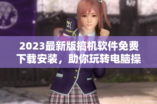 2023最新版搞機(jī)軟件免費下載安裝，助你玩轉(zhuǎn)電腦操作！