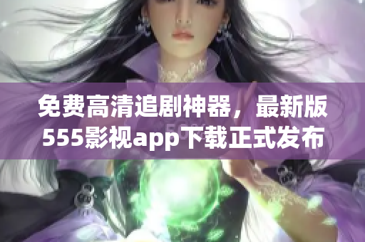 免費高清追劇神器，最新版555影視app下載正式發(fā)布！