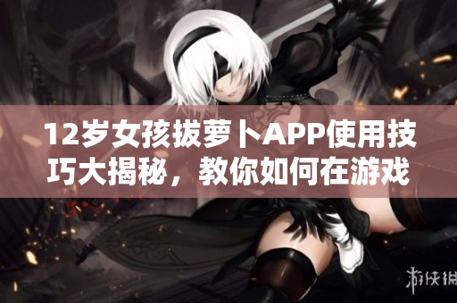 12歲女孩拔蘿卜APP使用技巧大揭秘，教你如何在游戲中避免疼痛感！