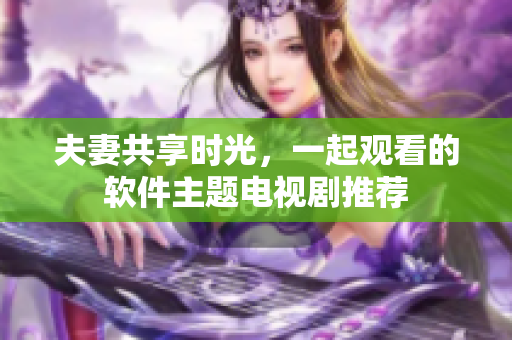 夫妻共享時(shí)光，一起觀看的軟件主題電視劇推薦