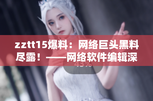 zztt15爆料：網(wǎng)絡巨頭黑料盡露！——網(wǎng)絡軟件編輯深度揭秘