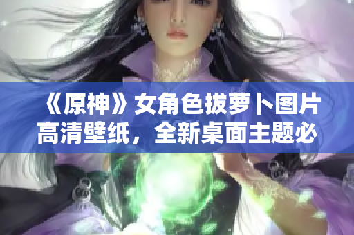 《原神》女角色拔蘿卜圖片高清壁紙，全新桌面主題必備！