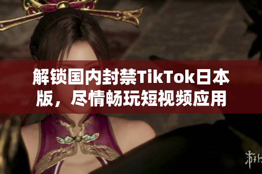 解鎖國內(nèi)封禁TikTok日本版，盡情暢玩短視頻應用