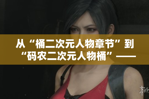 從“桶二次元人物章節(jié)”到“碼農(nóng)二次元人物桶”——一個編輯的故事
