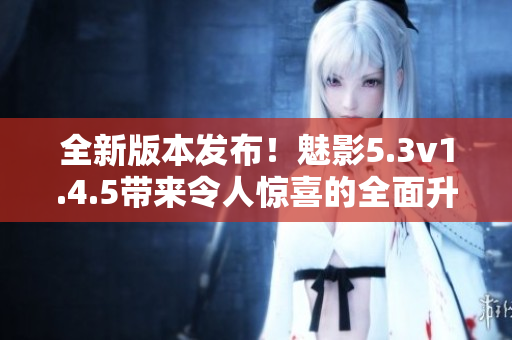 全新版本發(fā)布！魅影5.3v1.4.5帶來令人驚喜的全面升級