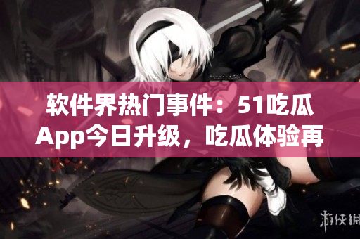 軟件界熱門事件：51吃瓜App今日升級(jí)，吃瓜體驗(yàn)再提升