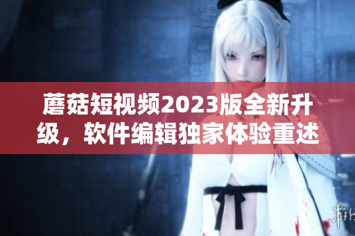 蘑菇短視頻2023版全新升級，軟件編輯獨家體驗重述